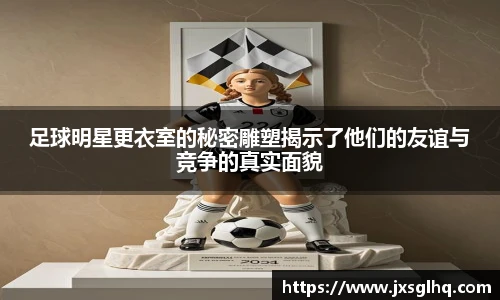 足球明星更衣室的秘密雕塑揭示了他们的友谊与竞争的真实面貌